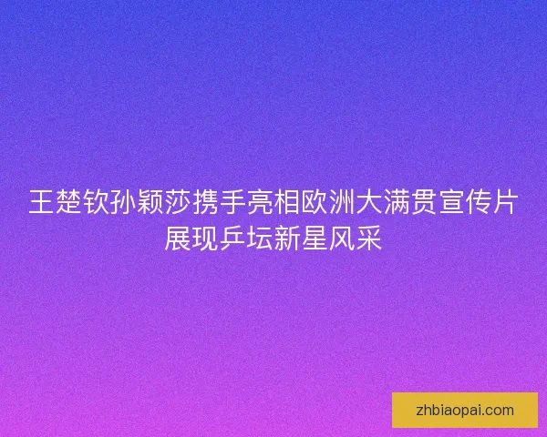 王楚钦孙颖莎携手亮相欧洲大满贯宣传片展现乒坛新星风采