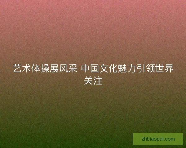 艺术体操展风采 中国文化魅力引领世界关注