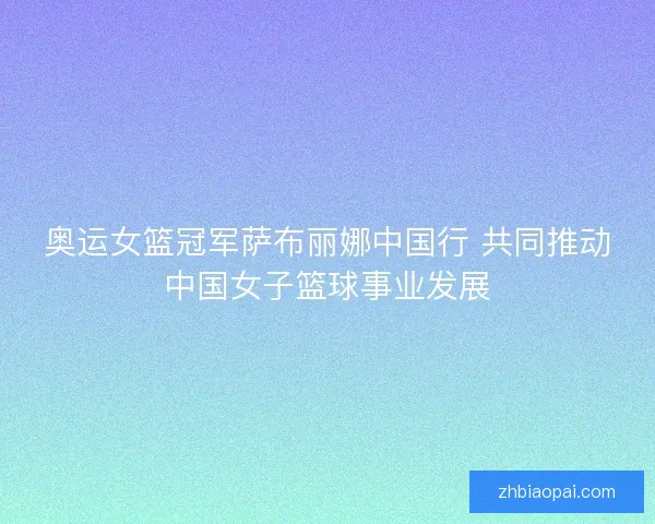 奥运女篮冠军萨布丽娜中国行 共同推动中国女子篮球事业发展