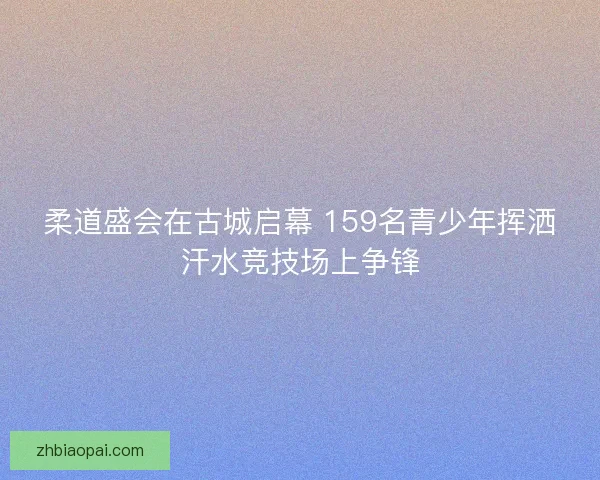 柔道盛会在古城启幕 159名青少年挥洒汗水竞技场上争锋 柔道盛会在古城启幕 159名青少年挥洒汗水竞技场上争锋