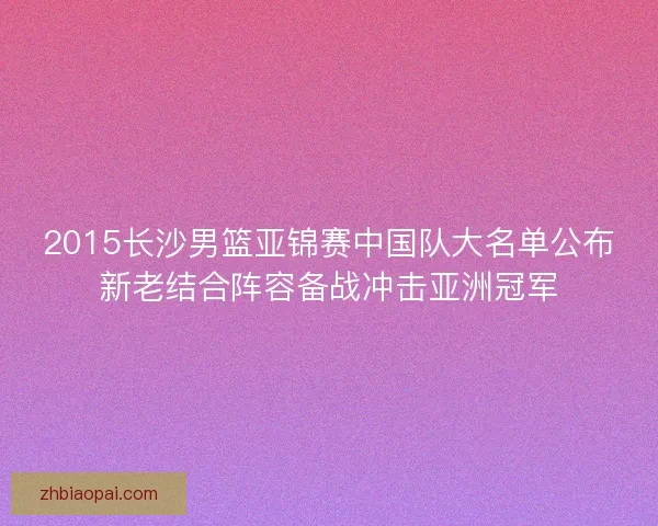 2015长沙男篮亚锦赛中国队大名单公布新老结合阵容备战冲击亚洲冠军