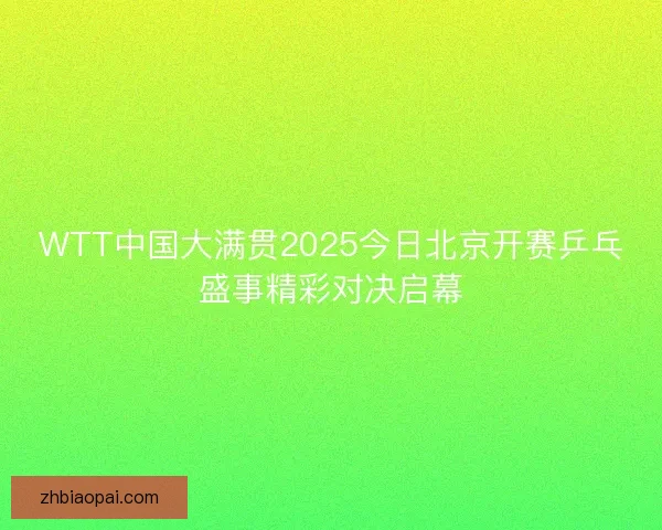 WTT中国大满贯2025今日北京开赛乒乓盛事精彩对决启幕 WTT中国大满贯2025今日北京开赛乒乓盛事精彩对决启幕