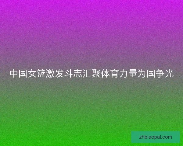 中国女篮激发斗志汇聚体育力量为国争光