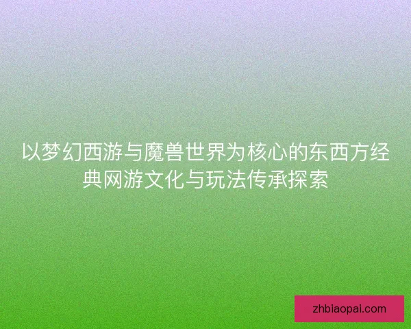 以梦幻西游与魔兽世界为核心的东西方经典网游文化与玩法传承探索