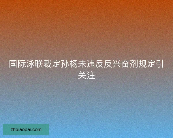 国际泳联裁定孙杨未违反反兴奋剂规定引关注 国际泳联裁定孙杨未违反反兴奋剂规定引关注