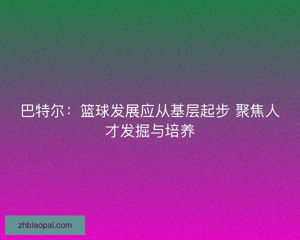 巴特尔:篮球发展应从基层起步 聚焦人才发掘与培养 巴特尔:篮球发展应从基层起步 聚焦人才发掘与培养