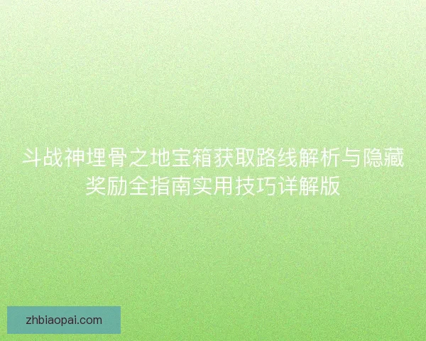 斗战神埋骨之地宝箱获取路线解析与隐藏奖励全指南实用技巧详解版