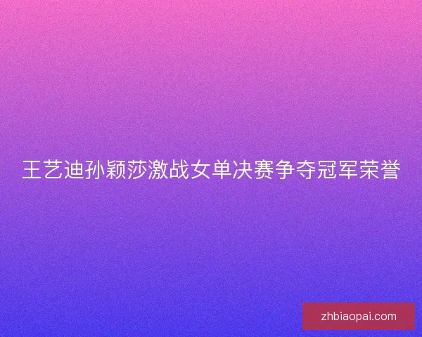 王艺迪孙颖莎激战女单决赛争夺冠军荣誉 王艺迪孙颖莎激战女单决赛争夺冠军荣誉