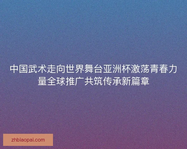 中国武术走向世界舞台亚洲杯激荡青春力量全球推广共筑传承新篇章