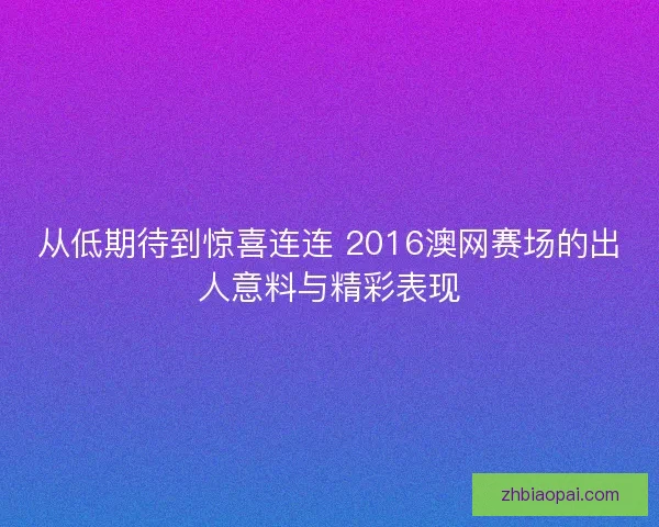 从低期待到惊喜连连 2016澳网赛场的出人意料与精彩表现