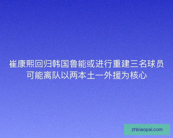 崔康熙回归韩国鲁能或进行重建三名球员可能离队以两本土一外援为核心