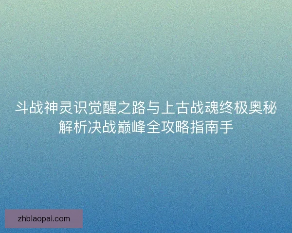 斗战神灵识觉醒之路与上古战魂终极奥秘解析决战巅峰全攻略指南手