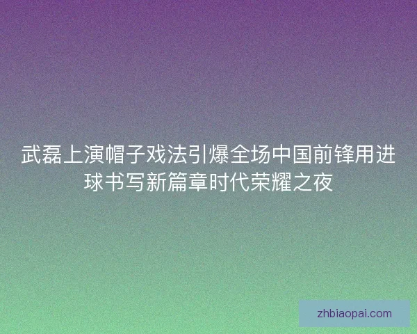 武磊上演帽子戏法引爆全场中国前锋用进球书写新篇章时代荣耀之夜