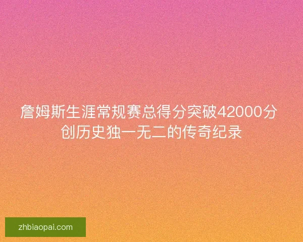 詹姆斯生涯常规赛总得分突破42000分 创历史独一无二的传奇纪录