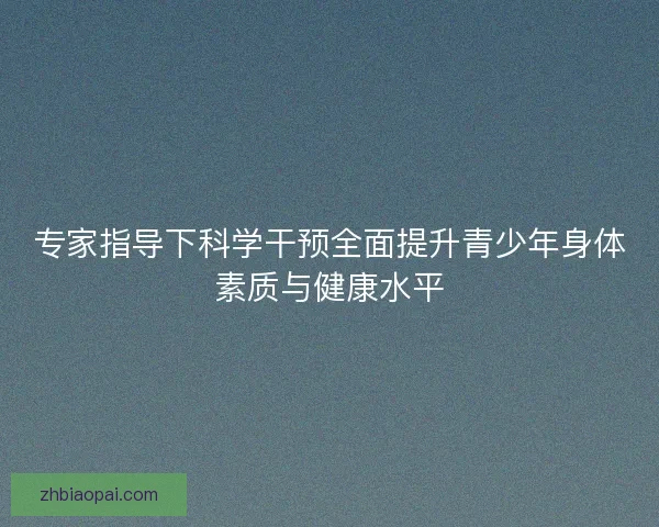 专家指导下科学干预全面提升青少年身体素质与健康水平
