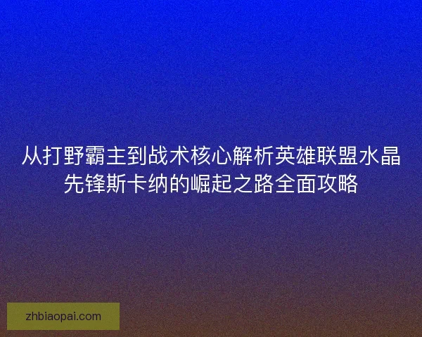 从打野霸主到战术核心解析英雄联盟水晶先锋斯卡纳的崛起之路全面攻略 从打野霸主到战术核心解析英雄联盟水晶先锋斯卡纳的崛起之路全面攻略