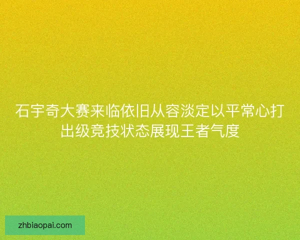 石宇奇大赛来临依旧从容淡定以平常心打出级竞技状态展现王者气度 石宇奇大赛来临依旧从容淡定以平常心打出级竞技状态展现王者气度