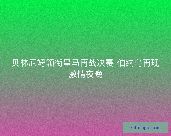 贝林厄姆领衔皇马再战决赛 伯纳乌再现激情夜晚