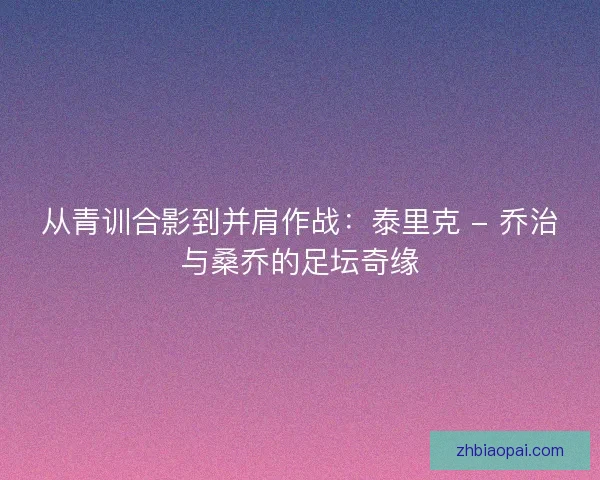从青训合影到并肩作战：泰里克 - 乔治与桑乔的足坛奇缘
