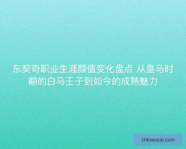东契奇职业生涯颜值变化盘点 从皇马时期的白马王子到如今的成熟魅力