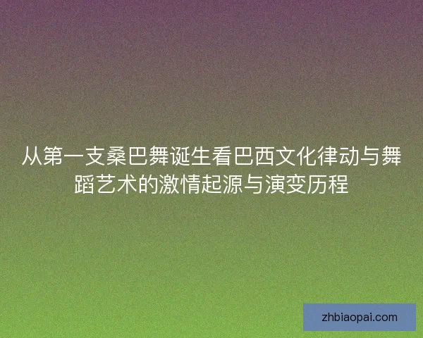 从第一支桑巴舞诞生看巴西文化律动与舞蹈艺术的激情起源与演变历程