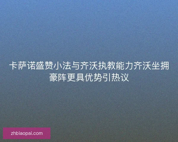卡萨诺盛赞小法与齐沃执教能力齐沃坐拥豪阵更具优势引热议
