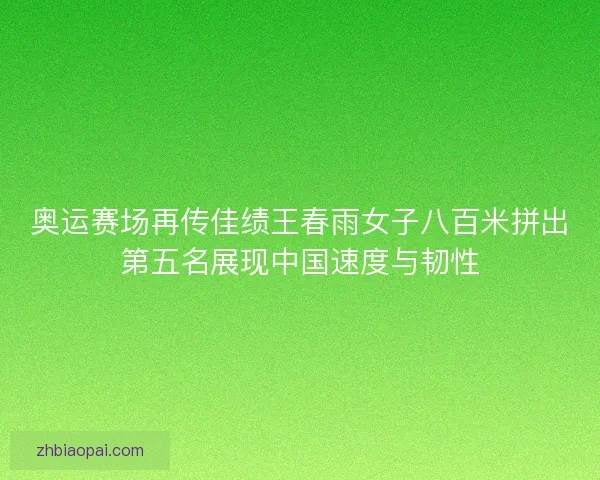 奥运赛场再传佳绩王春雨女子八百米拼出第五名展现中国速度与韧性