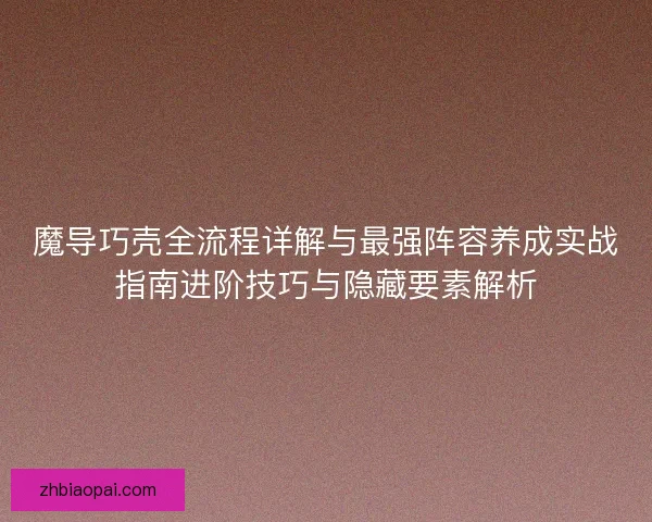 魔导巧壳全流程详解与最强阵容养成实战指南进阶技巧与隐藏要素解析