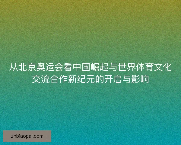 从北京奥运会看中国崛起与世界体育文化交流合作新纪元的开启与影响 从北京奥运会看中国崛起与世界体育文化交流合作新纪元的开启与影响