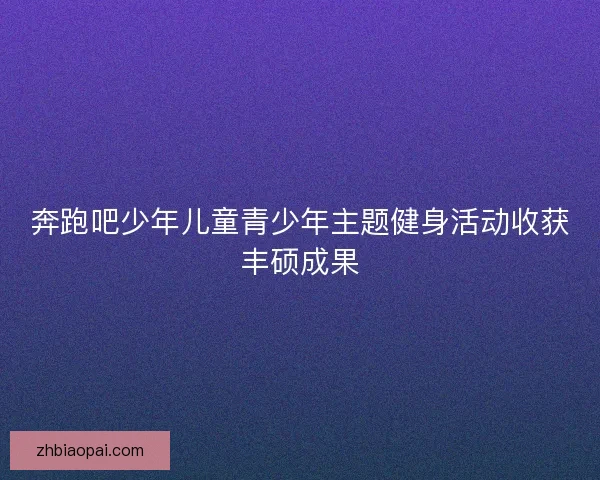 奔跑吧少年儿童青少年主题健身活动收获丰硕成果 奔跑吧少年儿童青少年主题健身活动收获丰硕成果