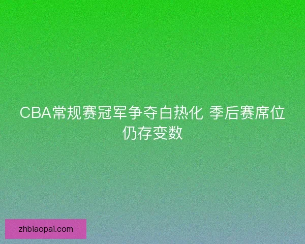 CBA常规赛冠军争夺白热化 季后赛席位仍存变数