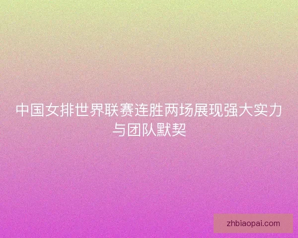 中国女排世界联赛连胜两场展现强大实力与团队默契