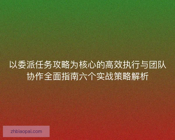 以委派任务攻略为核心的高效执行与团队协作全面指南六个实战策略解析 以委派任务攻略为核心的高效执行与团队协作全面指南六个实战策略解析