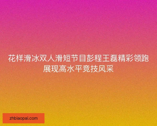 花样滑冰双人滑短节目彭程王磊精彩领跑展现高水平竞技风采 花样滑冰双人滑短节目彭程王磊精彩领跑展现高水平竞技风采