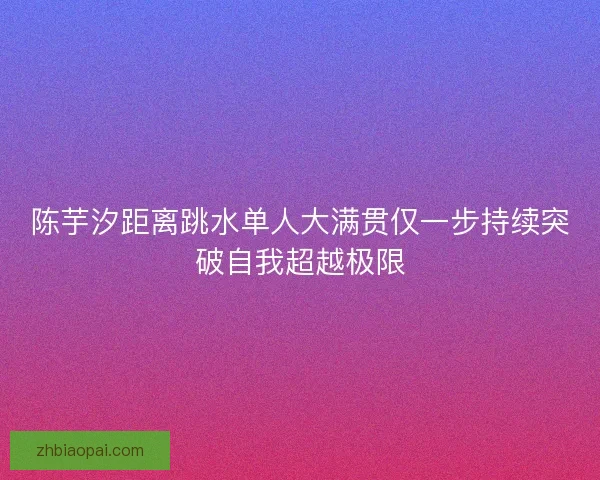 陈芋汐距离跳水单人大满贯仅一步持续突破自我超越极限 陈芋汐距离跳水单人大满贯仅一步持续突破自我超越极限