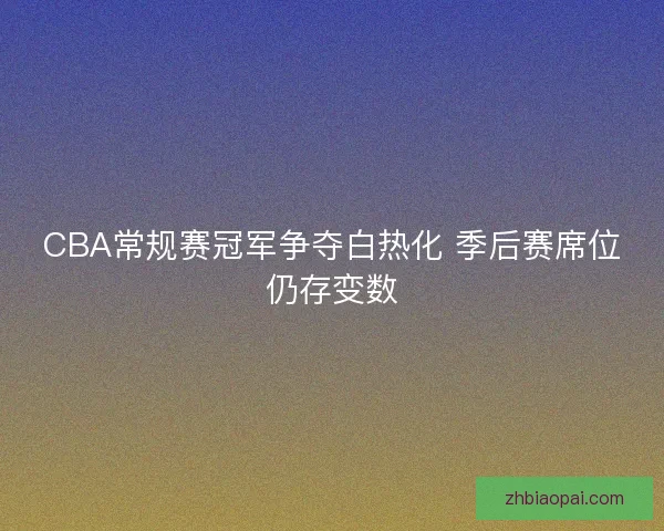 CBA常规赛冠军争夺白热化 季后赛席位仍存变数