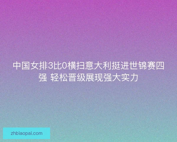 中国女排3比0横扫意大利挺进世锦赛四强 轻松晋级展现强大实力 中国女排3比0横扫意大利挺进世锦赛四强 轻松晋级展现强大实力
